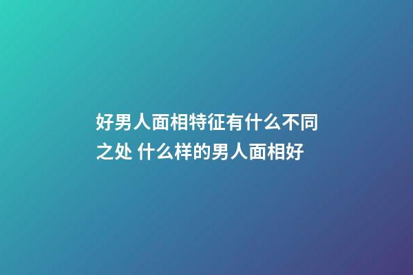 好男人面相特征有什么不同之处 什么样的男人面相好